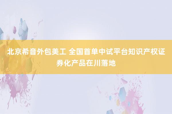   北京希音外包美工 全国首单中试平台知识产权证券化产品在川落地