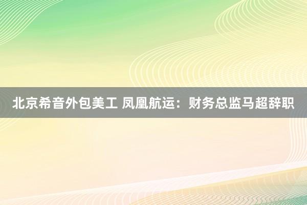   北京希音外包美工 凤凰航运：财务总监马超辞职