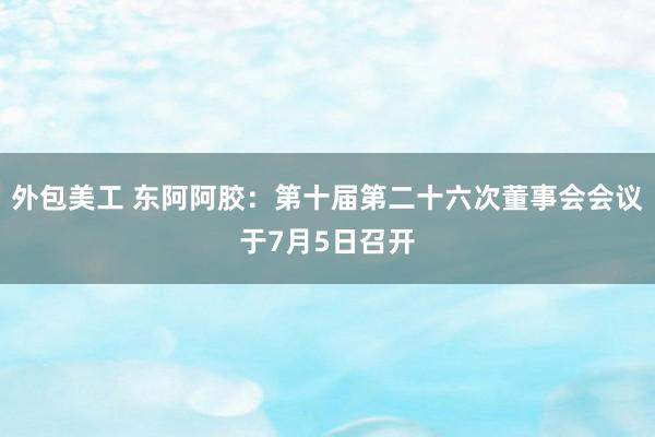   外包美工 东阿阿胶：第十届第二十六次董事会会议于7月5日召开