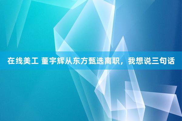   在线美工 董宇辉从东方甄选离职，我想说三句话