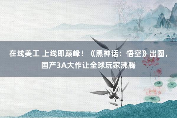 在线美工 上线即巅峰！《黑神话：悟空》出圈，国产3A大作让全球玩家沸腾