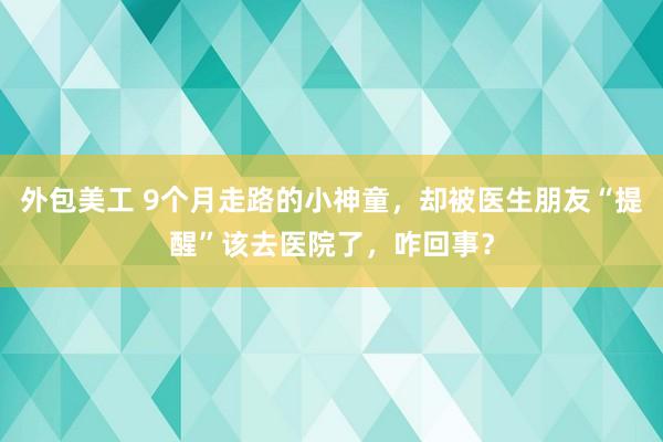   外包美工 9个月走路的小神童，却被医生朋友“提醒”该去医院了，咋回事？