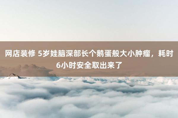   网店装修 5岁娃脑深部长个鹅蛋般大小肿瘤，耗时6小时安全取出来了