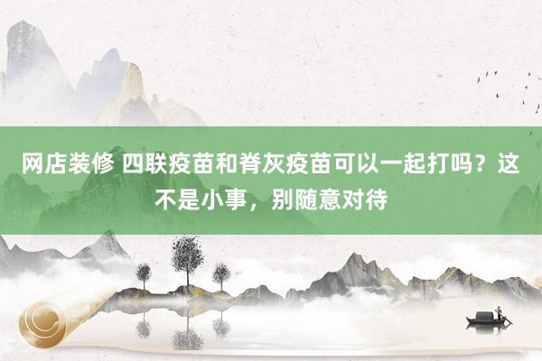   网店装修 四联疫苗和脊灰疫苗可以一起打吗？这不是小事，别随意对待