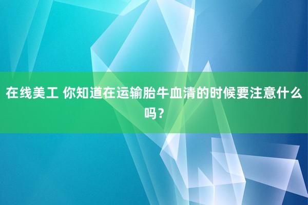   在线美工 你知道在运输胎牛血清的时候要注意什么吗？