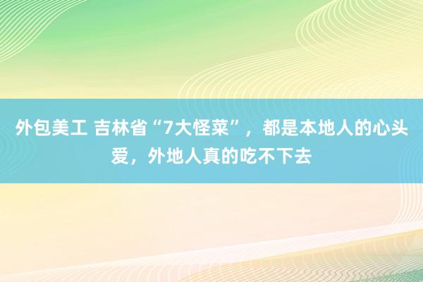 外包美工 吉林省“7大怪菜”，都是本地人的心头爱，外地人真的吃不下去