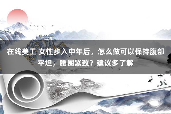 在线美工 女性步入中年后，怎么做可以保持腹部平坦，腰围紧致？建议多了解