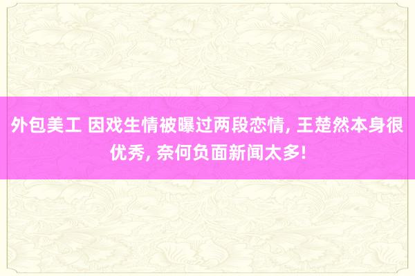 外包美工 因戏生情被曝过两段恋情, 王楚然本身很优秀, 奈何负面新闻太多!