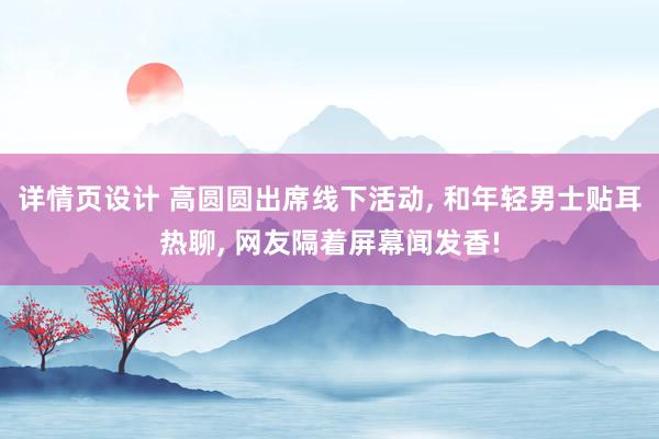 详情页设计 高圆圆出席线下活动, 和年轻男士贴耳热聊, 网友隔着屏幕闻发香!