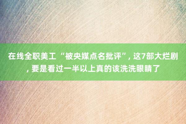 在线全职美工 “被央媒点名批评”, 这7部大烂剧, 要是看过一半以上真的该洗洗眼睛了