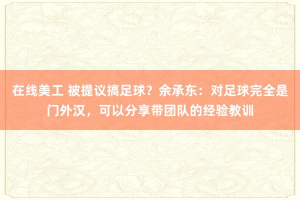 在线美工 被提议搞足球？余承东：对足球完全是门外汉，可以分享带团队的经验教训