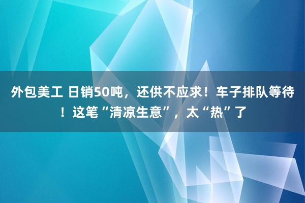 外包美工 日销50吨，还供不应求！车子排队等待！这笔“清凉生意”，太“热”了