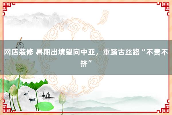   网店装修 暑期出境望向中亚，重踏古丝路“不贵不挤”