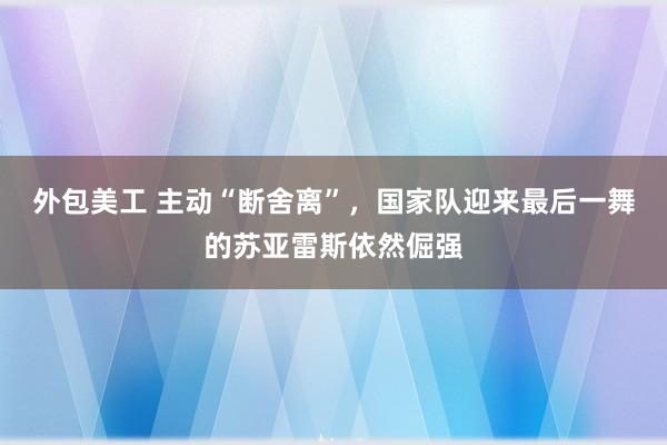 外包美工 主动“断舍离”，国家队迎来最后一舞的苏亚雷斯依然倔