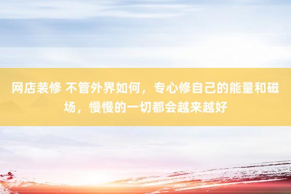   网店装修 不管外界如何，专心修自己的能量和磁场，慢慢的一切都会越来越好