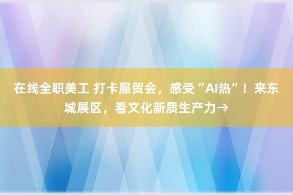   在线全职美工 打卡服贸会，感受“AI热”！来东城展区，看文化新质生产力→