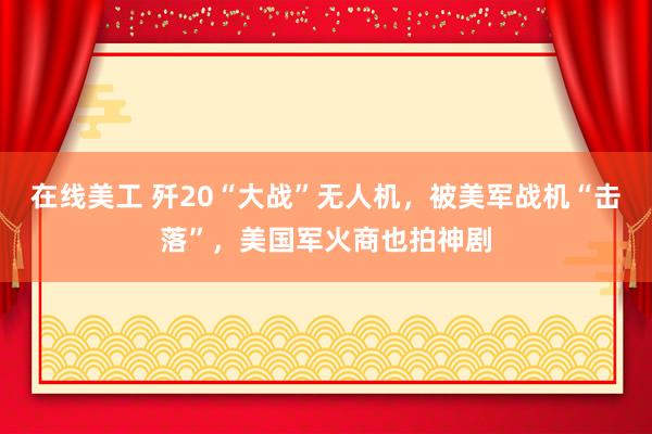   在线美工 歼20“大战”无人机，被美军战机“击落”，美国军火商也拍神剧