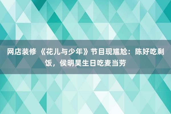   网店装修 《花儿与少年》节目现尴尬：陈好吃剩饭，侯明昊生日吃麦当劳