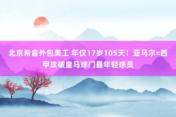   北京希音外包美工 年仅17岁105天！亚马尔=西甲攻破皇马球门最年轻球员