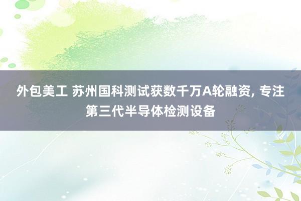   外包美工 苏州国科测试获数千万A轮融资, 专注第三代半导体检测设备