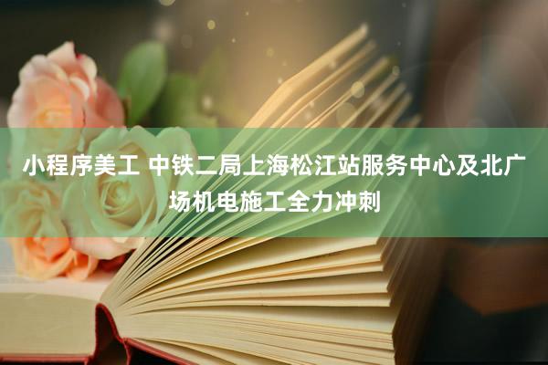 小程序美工 中铁二局上海松江站服务中心及北广场机电施工全力冲