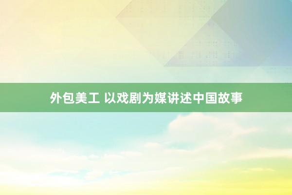 外包美工 以戏剧为媒讲述中国故事